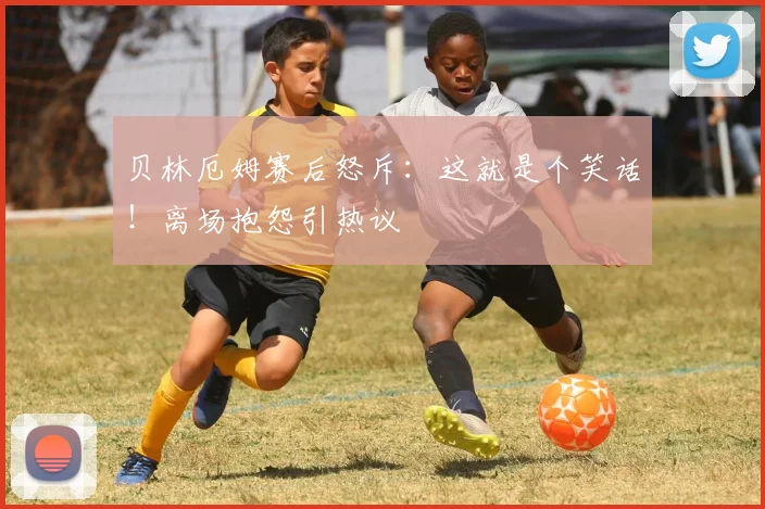 贝林厄姆赛后怒斥:这就是个笑话!离场抱怨引热议