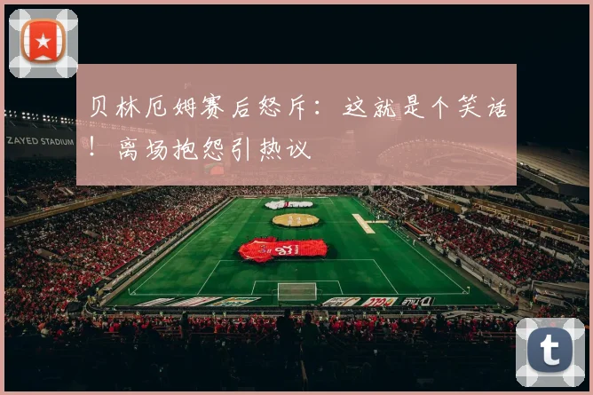 贝林厄姆赛后怒斥:这就是个笑话!离场抱怨引热议