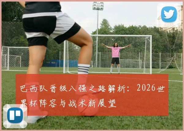 巴西队晋级八强之路解析:2026世界杯阵容与战术新展望