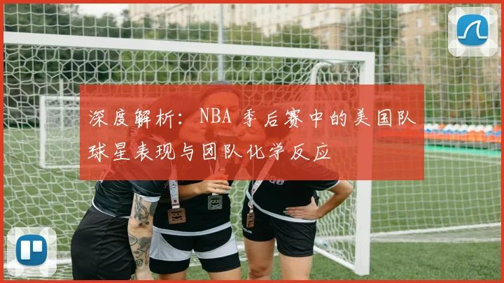 深度解析:NBA 季后赛中的美国队球星表现与团队化学反应