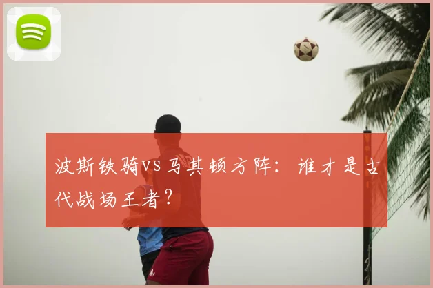 波斯铁骑vs马其顿方阵:谁才是古代战场王者?