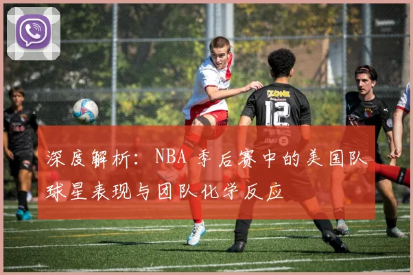深度解析:NBA 季后赛中的美国队球星表现与团队化学反应