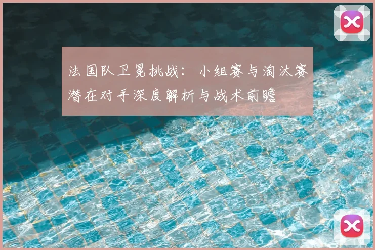 法国队卫冕挑战:小组赛与淘汰赛潜在对手深度解析与战术前瞻