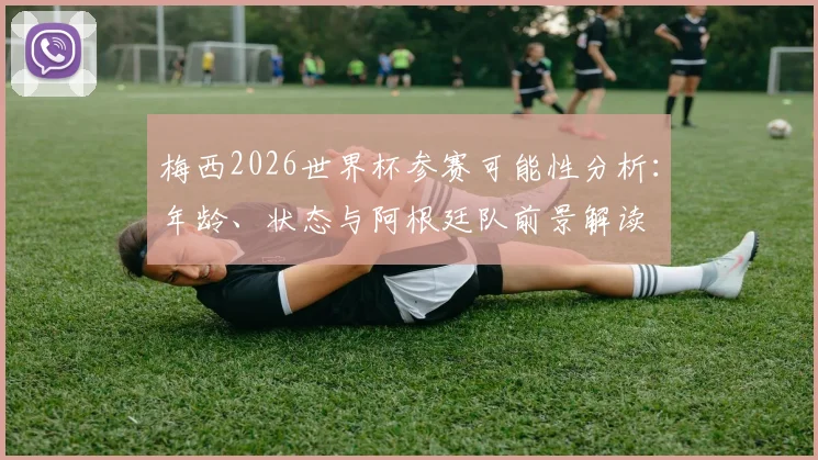 梅西2026世界杯参赛可能性分析:年龄、状态与阿根廷队前景解读