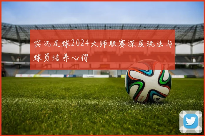 实况足球2024大师联赛深度玩法与球员培养心得