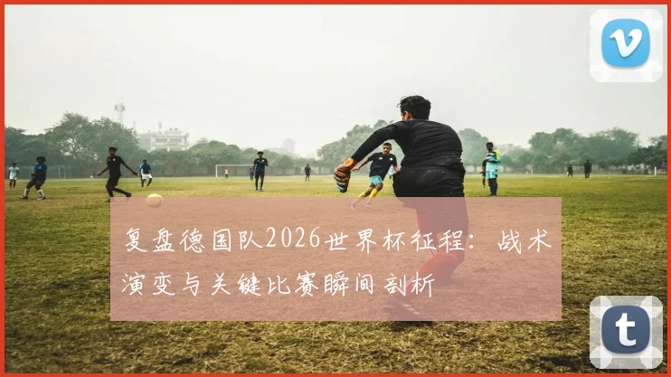 复盘德国队2026世界杯征程:战术演变与关键比赛瞬间剖析