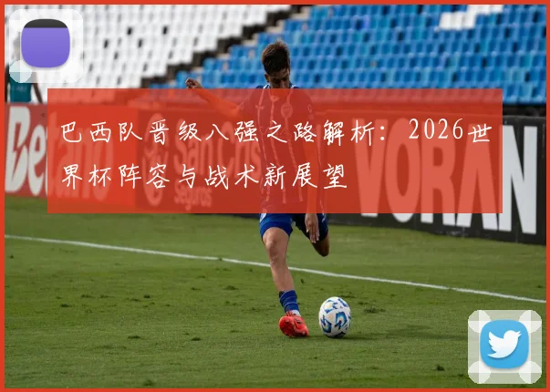 巴西队晋级八强之路解析:2026世界杯阵容与战术新展望