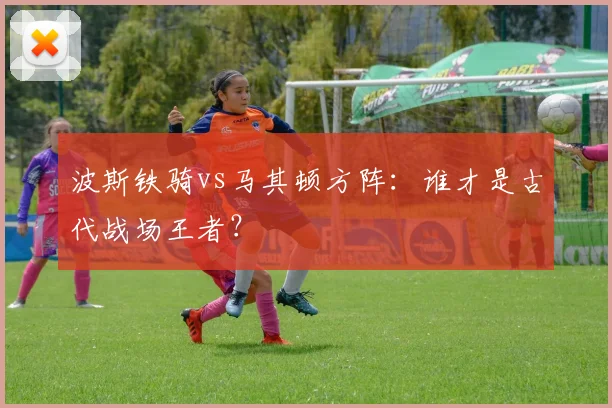 波斯铁骑vs马其顿方阵:谁才是古代战场王者?